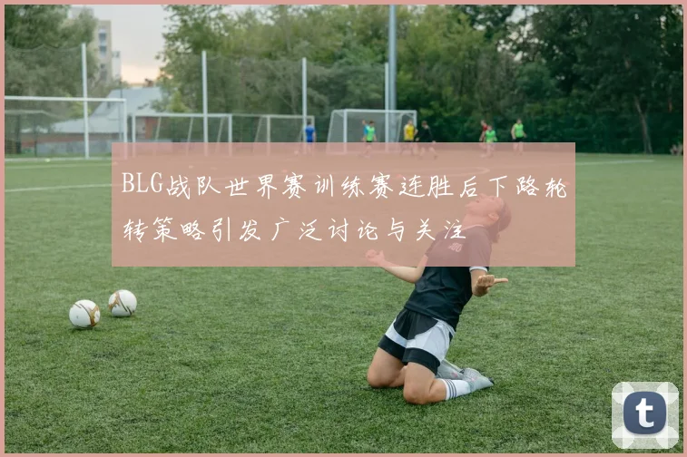 BLG战队世界赛训练赛连胜后下路轮转策略引发广泛讨论与关注