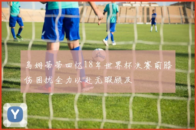 乌姆蒂蒂回忆18年世界杯决赛前膝伤困扰全力以赴无暇顾及