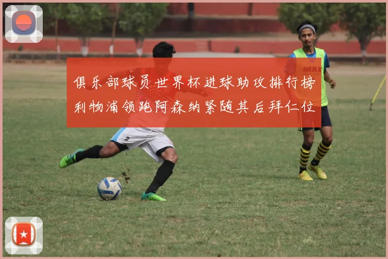 俱乐部球员世界杯进球助攻排行榜利物浦领跑阿森纳紧随其后拜仁位列第三