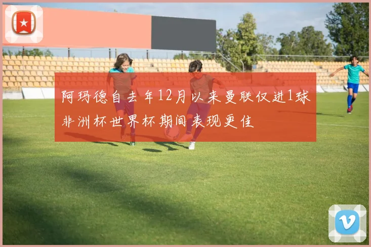 阿玛德自去年12月以来曼联仅进1球非洲杯世界杯期间表现更佳