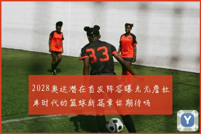 2028奥运潜在首发阵容曝光无詹杜库时代的篮球新篇章你期待吗