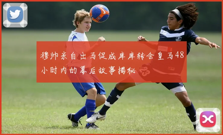 穆帅亲自出马促成库库转会皇马48小时内的幕后故事揭秘