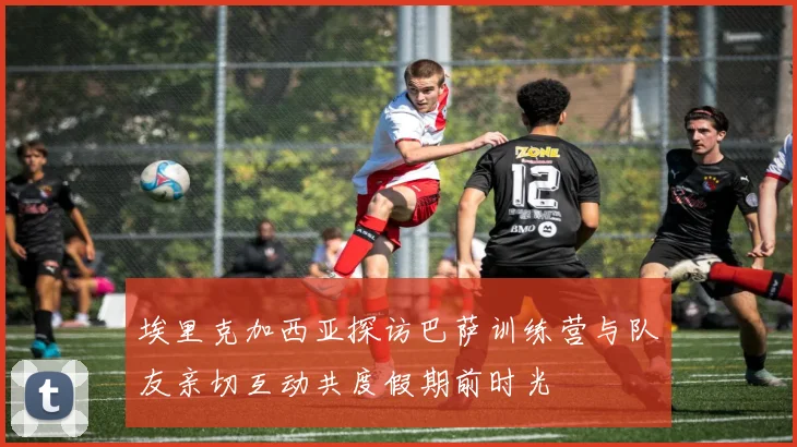 埃里克加西亚探访巴萨训练营与队友亲切互动共度假期前时光