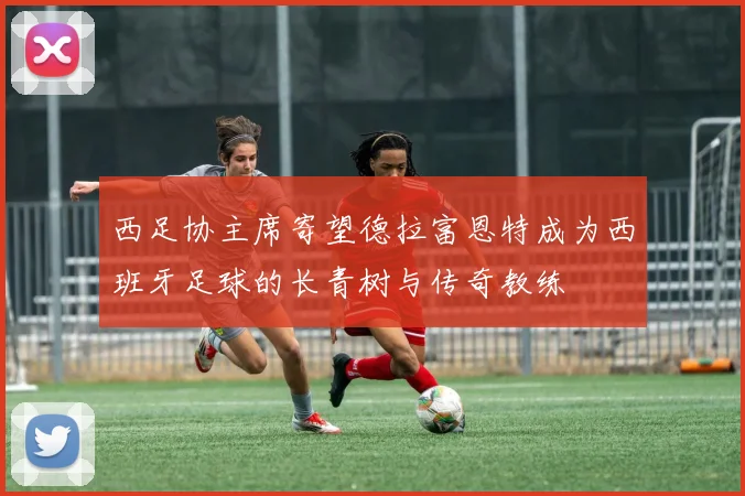 西足协主席寄望德拉富恩特成为西班牙足球的长青树与传奇教练