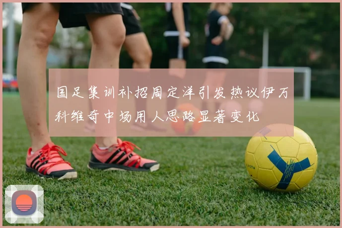 国足集训补招周定洋引发热议伊万科维奇中场用人思路显著变化