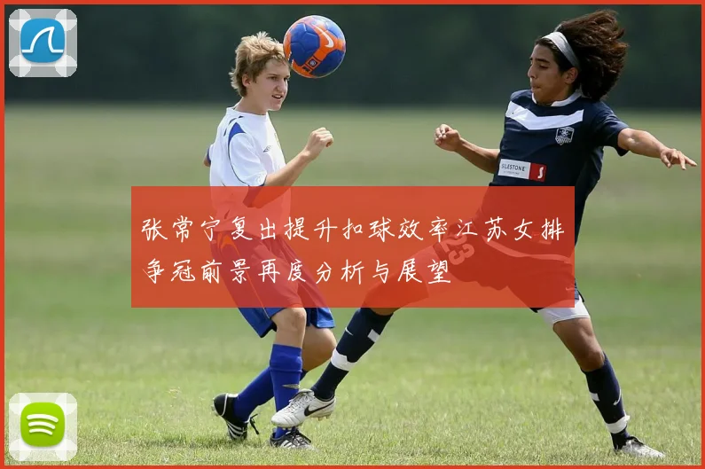 张常宁复出提升扣球效率江苏女排争冠前景再度分析与展望