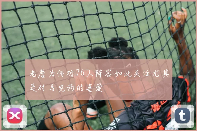 老詹为何对76人阵容如此关注尤其是对马克西的喜爱
