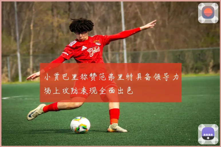 小贾巴里称赞范弗里特具备领导力场上攻防表现全面出色