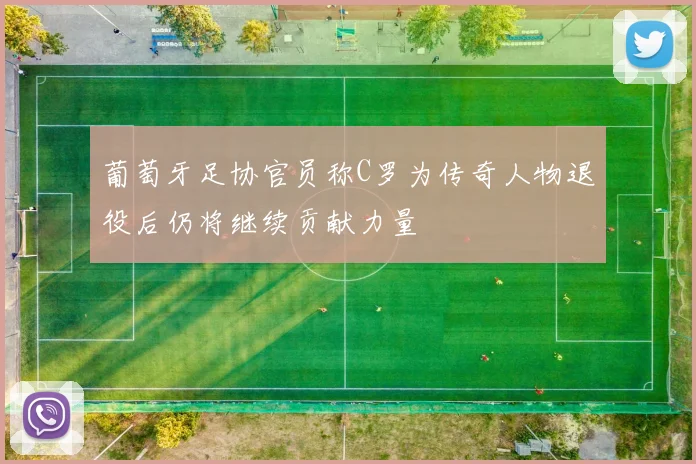 葡萄牙足协官员称C罗为传奇人物退役后仍将继续贡献力量