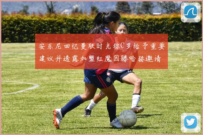 安东尼回忆曼联时光称C罗给予重要建议并透露加盟红魔因滕哈赫邀请